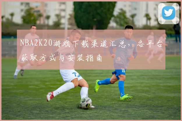 NBA2K20游戏下载渠道汇总，各平台获取方式与安装指南