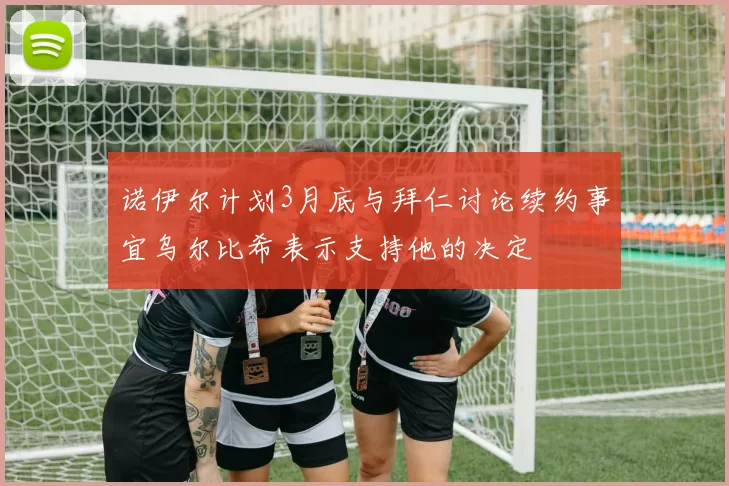 诺伊尔计划3月底与拜仁讨论续约事宜乌尔比希表示支持他的决定