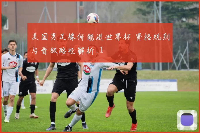 美国男足缘何能进世界杯 资格规则与晋级路径解析_1