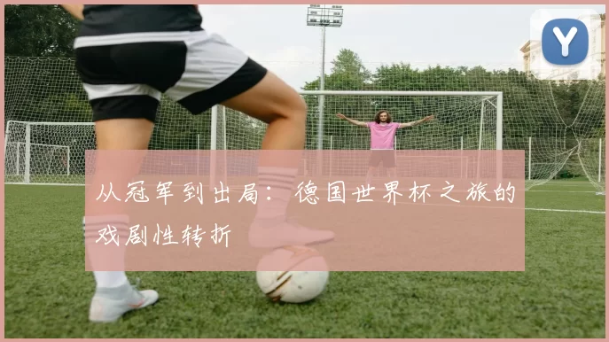 从冠军到出局:德国世界杯之旅的戏剧性转折