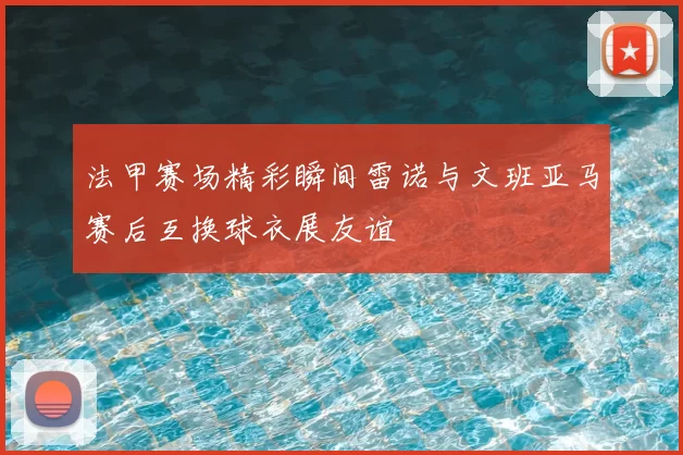 法甲赛场精彩瞬间雷诺与文班亚马赛后互换球衣展友谊