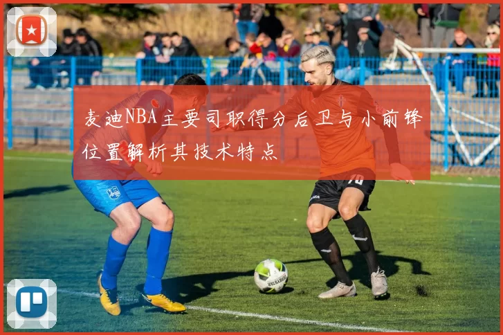麦迪NBA主要司职得分后卫与小前锋位置解析其技术特点