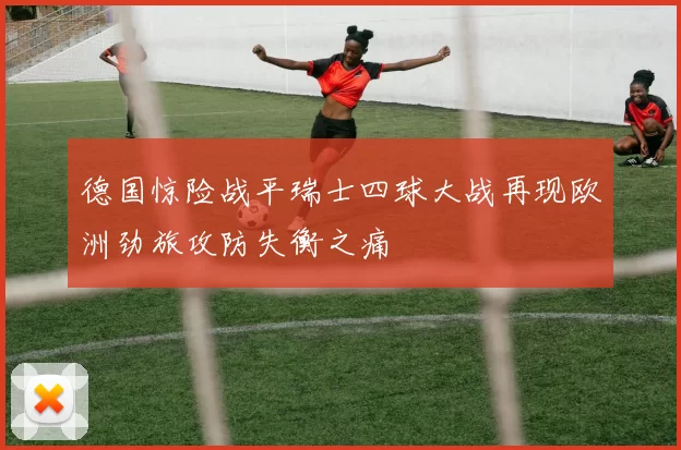 德国惊险战平瑞士四球大战再现欧洲劲旅攻防失衡之痛